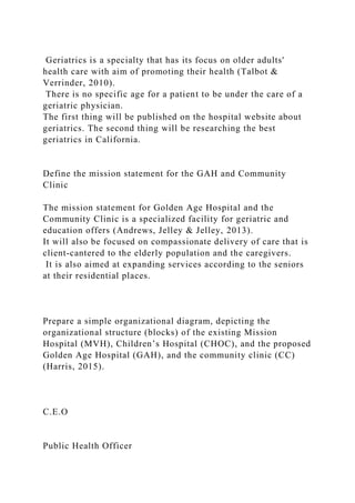 Geriatrics is a specialty that has its focus on older adults'
health care with aim of promoting their health (Talbot &
Verrinder, 2010).
There is no specific age for a patient to be under the care of a
geriatric physician.
The first thing will be published on the hospital website about
geriatrics. The second thing will be researching the best
geriatrics in California.
Define the mission statement for the GAH and Community
Clinic
The mission statement for Golden Age Hospital and the
Community Clinic is a specialized facility for geriatric and
education offers (Andrews, Jelley & Jelley, 2013).
It will also be focused on compassionate delivery of care that is
client-cantered to the elderly population and the caregivers.
It is also aimed at expanding services according to the seniors
at their residential places.
Prepare a simple organizational diagram, depicting the
organizational structure (blocks) of the existing Mission
Hospital (MVH), Children’s Hospital (CHOC), and the proposed
Golden Age Hospital (GAH), and the community clinic (CC)
(Harris, 2015).
C.E.O
Public Health Officer
 