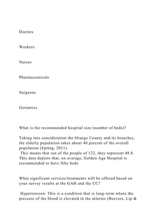 Doctors
Workers
Nurses
Pharmaceuticals
Surgeons
Geriatrics
What is the recommended hospital size (number of beds)?
Taking into consideration the Orange County and its branches,
the elderly population takes about 40 percent of the overall
population (Epting, 2011).
This means that out of the people of 122, they represent 48.8.
This data depicts that, on average, Golden Age Hospital is
recommended to have fifty beds.
What significant services/treatments will be offered based on
your survey results at the GAH and the CC?
Hypertension: This is a condition that is long-term where the
pressure of the blood is elevated in the arteries (Beevers, Lip &
 