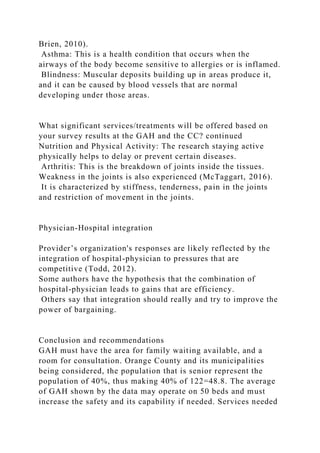 Brien, 2010).
Asthma: This is a health condition that occurs when the
airways of the body become sensitive to allergies or is inflamed.
Blindness: Muscular deposits building up in areas produce it,
and it can be caused by blood vessels that are normal
developing under those areas.
What significant services/treatments will be offered based on
your survey results at the GAH and the CC? continued
Nutrition and Physical Activity: The research staying active
physically helps to delay or prevent certain diseases.
Arthritis: This is the breakdown of joints inside the tissues.
Weakness in the joints is also experienced (McTaggart, 2016).
It is characterized by stiffness, tenderness, pain in the joints
and restriction of movement in the joints.
Physician-Hospital integration
Provider’s organization's responses are likely reflected by the
integration of hospital-physician to pressures that are
competitive (Todd, 2012).
Some authors have the hypothesis that the combination of
hospital-physician leads to gains that are efficiency.
Others say that integration should really and try to improve the
power of bargaining.
Conclusion and recommendations
GAH must have the area for family waiting available, and a
room for consultation. Orange County and its municipalities
being considered, the population that is senior represent the
population of 40%, thus making 40% of 122=48.8. The average
of GAH shown by the data may operate on 50 beds and must
increase the safety and its capability if needed. Services needed
 