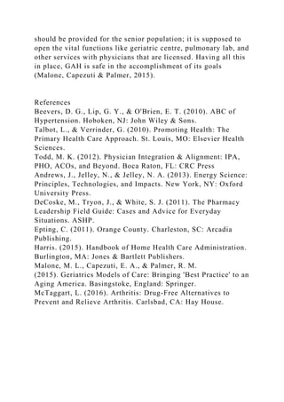 should be provided for the senior population; it is supposed to
open the vital functions like geriatric centre, pulmonary lab, and
other services with physicians that are licensed. Having all this
in place, GAH is safe in the accomplishment of its goals
(Malone, Capezuti & Palmer, 2015).
References
Beevers, D. G., Lip, G. Y., & O'Brien, E. T. (2010). ABC of
Hypertension. Hoboken, NJ: John Wiley & Sons.
Talbot, L., & Verrinder, G. (2010). Promoting Health: The
Primary Health Care Approach. St. Louis, MO: Elsevier Health
Sciences.
Todd, M. K. (2012). Physician Integration & Alignment: IPA,
PHO, ACOs, and Beyond. Boca Raton, FL: CRC Press
Andrews, J., Jelley, N., & Jelley, N. A. (2013). Energy Science:
Principles, Technologies, and Impacts. New York, NY: Oxford
University Press.
DeCoske, M., Tryon, J., & White, S. J. (2011). The Pharmacy
Leadership Field Guide: Cases and Advice for Everyday
Situations. ASHP.
Epting, C. (2011). Orange County. Charleston, SC: Arcadia
Publishing.
Harris. (2015). Handbook of Home Health Care Administration.
Burlington, MA: Jones & Bartlett Publishers.
Malone, M. L., Capezuti, E. A., & Palmer, R. M.
(2015). Geriatrics Models of Care: Bringing 'Best Practice' to an
Aging America. Basingstoke, England: Springer.
McTaggart, L. (2016). Arthritis: Drug-Free Alternatives to
Prevent and Relieve Arthritis. Carlsbad, CA: Hay House.
 