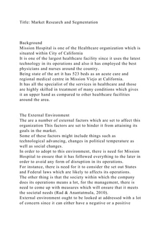 Title: Market Research and Segmentation
Background
Mission Hospital is one of the Healthcare organization which is
situated within City of California
It is one of the largest healthcare facility since it uses the latest
technology in its operations and also it has employed the best
physicians and nurses around the country.
Being state of the art it has 523 beds as an acute care and
regional medical centre in Mission Viejo at California.
It has all the specialist of the services in healthcare and those
are highly skilled in treatment of many conditions which gives
it an upper hand as compared to other healthcare facilities
around the area.
The External Environment
The are a number of external factors which are set to affect this
organization This factors are set to hinder it from attaining its
goals in the market.
Some of these factors might include things such as
technological advancing, changes in political temperature as
well as social changes.
In order to adopt to this environment, there is need for Mission
Hospital to ensure that it has followed everything to the later in
order to avoid any form of disruption in its operations.
For instance, there is need for it to consider the set out States
and Federal laws which are likely to affects its operations.
The other thing is that the society within which the company
does its operations means a lot, for the management, there is
need to come up with measures which will ensure that it meets
the societal needs (Rad & Anantatmula, 2010).
External environment ought to be looked at addressed with a lot
of concern since it can either have a negative or a positive
 