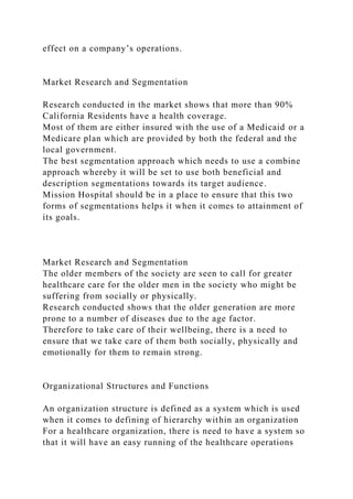 effect on a company’s operations.
Market Research and Segmentation
Research conducted in the market shows that more than 90%
California Residents have a health coverage.
Most of them are either insured with the use of a Medicaid or a
Medicare plan which are provided by both the federal and the
local government.
The best segmentation approach which needs to use a combine
approach whereby it will be set to use both beneficial and
description segmentations towards its target audience.
Mission Hospital should be in a place to ensure that this two
forms of segmentations helps it when it comes to attainment of
its goals.
Market Research and Segmentation
The older members of the society are seen to call for greater
healthcare care for the older men in the society who might be
suffering from socially or physically.
Research conducted shows that the older generation are more
prone to a number of diseases due to the age factor.
Therefore to take care of their wellbeing, there is a need to
ensure that we take care of them both socially, physically and
emotionally for them to remain strong.
Organizational Structures and Functions
An organization structure is defined as a system which is used
when it comes to defining of hierarchy within an organization
For a healthcare organization, there is need to have a system so
that it will have an easy running of the healthcare operations
 