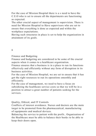 For the case of Mission Hospital there is a s need to have the
C.E.O who is set to ensure all the departments are functioning
as expected.
The other crucial aspect of management is supervision. There is
need for Mission Hospital to Have supervisors who are set to
ensure that everything is done as expected and within the
workplace expectations.
Having such structures in place is set to help the organization in
attainment of its goals.
6
Finance and Budgeting
Finance and budgeting are considered to be some of the crucial
aspects when it comes to a healthcare organization.
Finance ensures that a business is in a place to run its functions
effectively and efficiently without any form of disruption in its
business activities.
For the case of Mission Hospital, we are set to ensure that it has
got the right resources to run its operations smoothly and
efficiently.
For the case of management, we need to have a focus on
subsidizing the healthcare service costs so that we will be in a
position to attract a great number of patients seeking for the
services.
Quality, Ethical, and IT Controls
Conflicts of interest avoidance. Nurses and doctors are the main
target to be promoted from the pharmaceutical, manufacturing
of equipments and medical devices.
Balancing the service to patient with the profit.. Organization of
the Healthcare must be able to balance their books to be able to
keep their doors open.
 