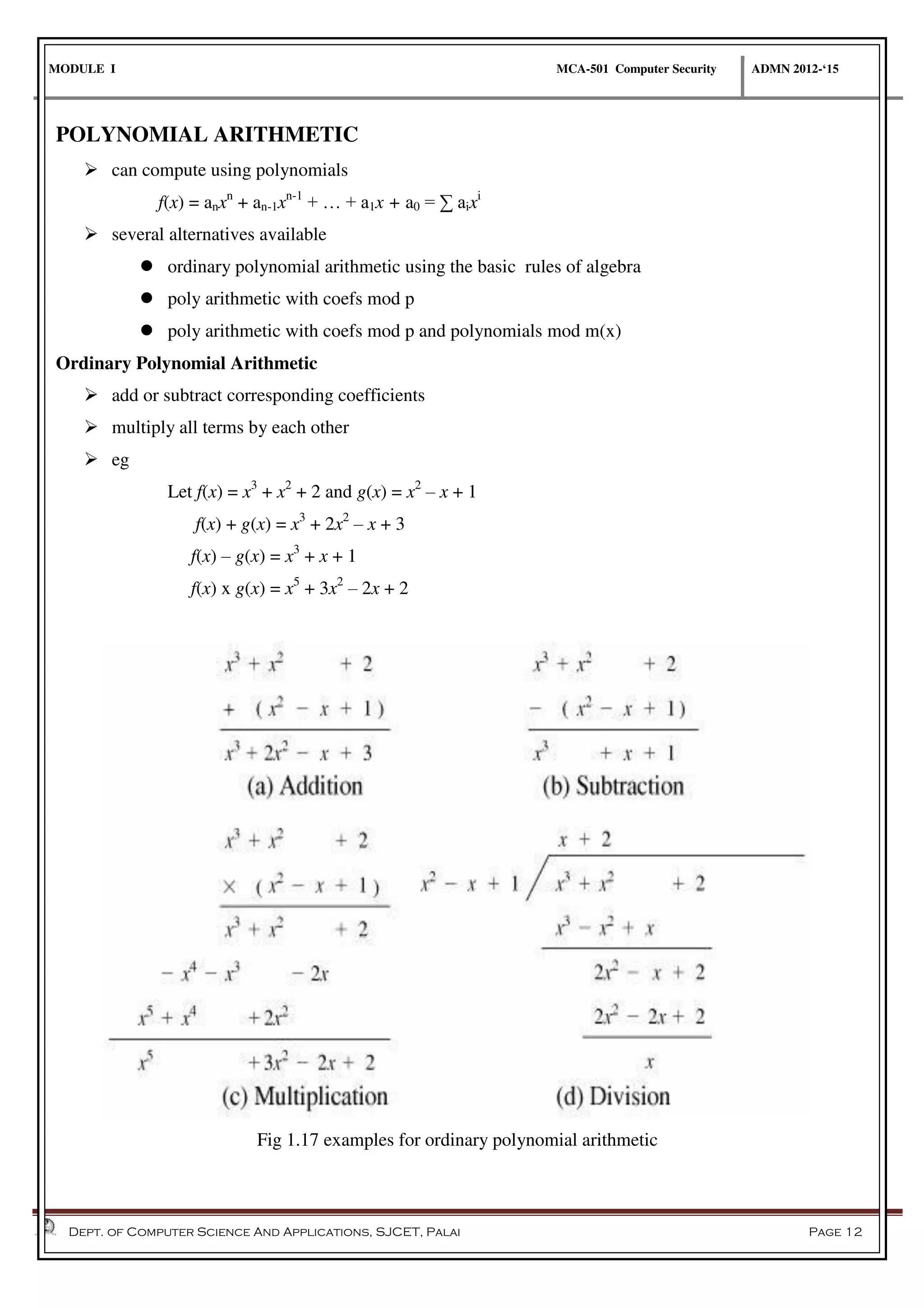 MODULE I MCA-501 Computer Security ADMN 2012-‘15
Dept. of Computer Science And Applications, SJCET, Palai Page 12
POLYNOMIAL ARITHMETIC
 can compute using polynomials
f(x) = anxn
+ an-1xn-1
+ … + a1x + a0 = ∑ aixi
 several alternatives available
 ordinary polynomial arithmetic using the basic rules of algebra
 poly arithmetic with coefs mod p
 poly arithmetic with coefs mod p and polynomials mod m(x)
Ordinary Polynomial Arithmetic
 add or subtract corresponding coefficients
 multiply all terms by each other
 eg
Let f(x) = x3
+ x2
+ 2 and g(x) = x2
– x + 1
f(x) + g(x) = x3
+ 2x2
– x + 3
f(x) – g(x) = x3
+ x + 1
f(x) x g(x) = x5
+ 3x2
– 2x + 2
Fig 1.17 examples for ordinary polynomial arithmetic
 