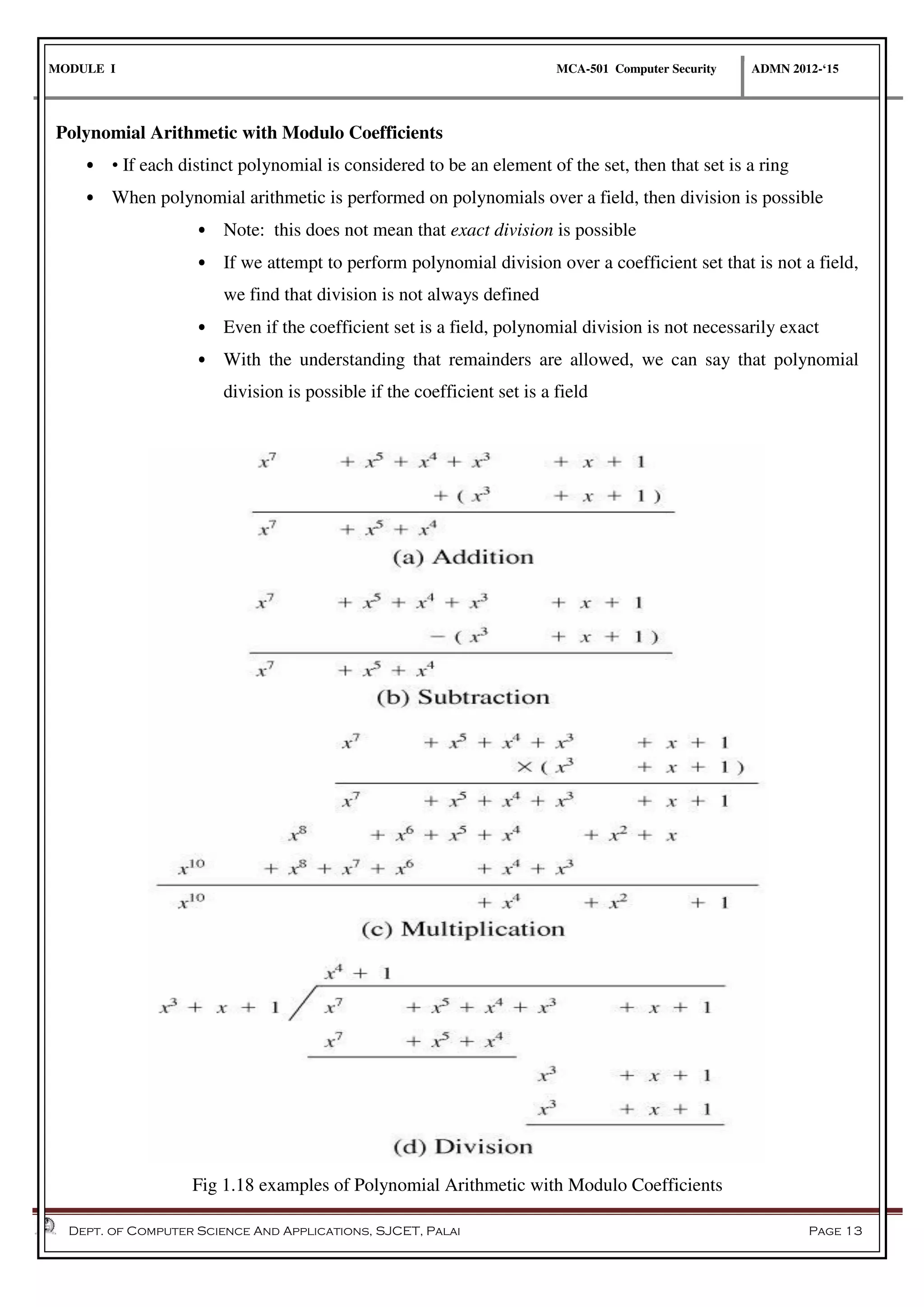 MODULE I MCA-501 Computer Security ADMN 2012-‘15
Dept. of Computer Science And Applications, SJCET, Palai Page 13
Polynomial Arithmetic with Modulo Coefficients
• • If each distinct polynomial is considered to be an element of the set, then that set is a ring
• When polynomial arithmetic is performed on polynomials over a field, then division is possible
• Note: this does not mean that exact division is possible
• If we attempt to perform polynomial division over a coefficient set that is not a field,
we find that division is not always defined
• Even if the coefficient set is a field, polynomial division is not necessarily exact
• With the understanding that remainders are allowed, we can say that polynomial
division is possible if the coefficient set is a field
Fig 1.18 examples of Polynomial Arithmetic with Modulo Coefficients
 