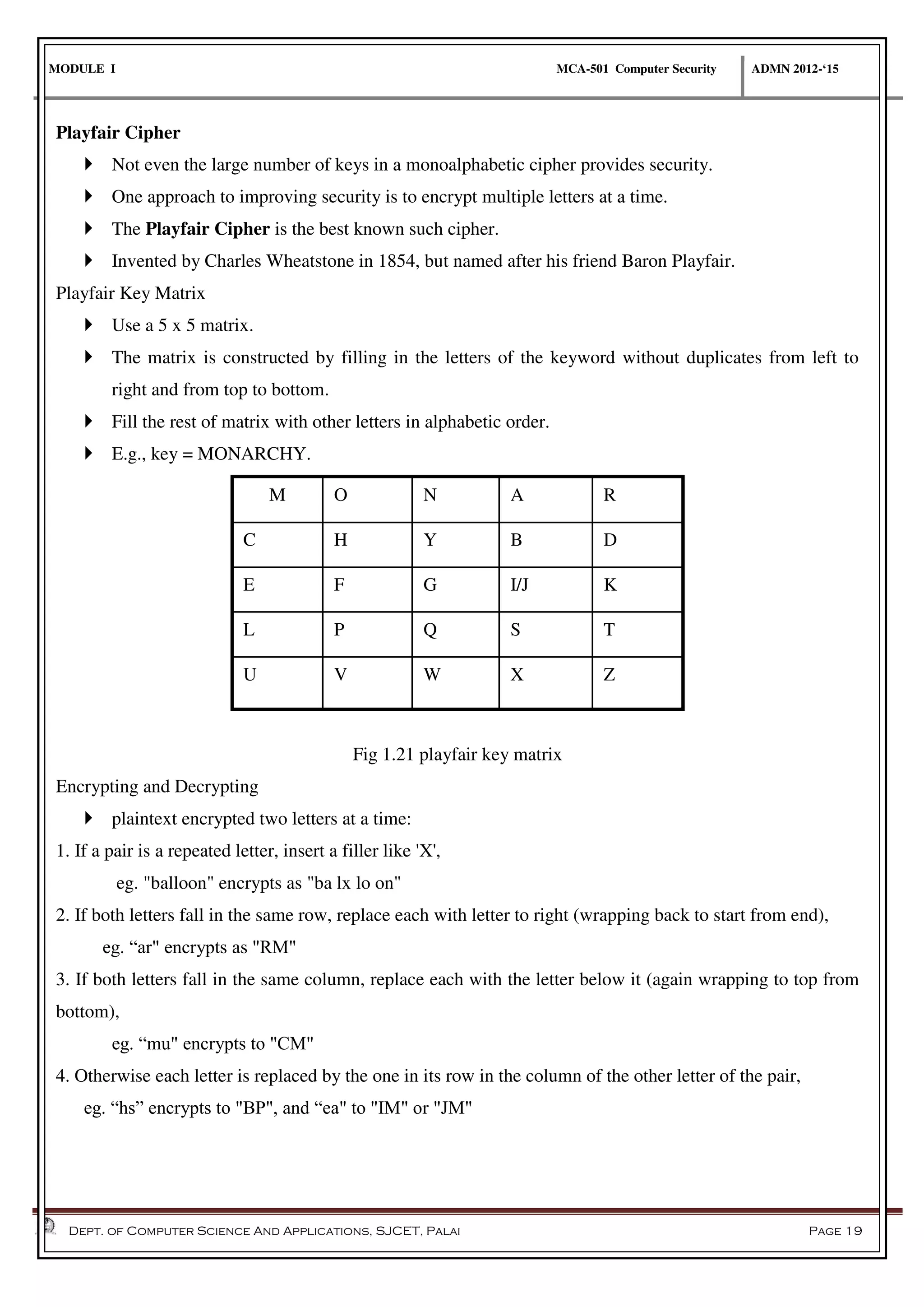 MODULE I MCA-501 Computer Security ADMN 2012-‘15
Dept. of Computer Science And Applications, SJCET, Palai Page 19
Playfair Cipher
 Not even the large number of keys in a monoalphabetic cipher provides security.
 One approach to improving security is to encrypt multiple letters at a time.
 The Playfair Cipher is the best known such cipher.
 Invented by Charles Wheatstone in 1854, but named after his friend Baron Playfair.
Playfair Key Matrix
 Use a 5 x 5 matrix.
 The matrix is constructed by filling in the letters of the keyword without duplicates from left to
right and from top to bottom.
 Fill the rest of matrix with other letters in alphabetic order.
 E.g., key = MONARCHY.
M O N A R
C H Y B D
E F G I/J K
L P Q S T
U V W X Z
Fig 1.21 playfair key matrix
Encrypting and Decrypting
 plaintext encrypted two letters at a time:
1. If a pair is a repeated letter, insert a filler like 'X',
eg. "balloon" encrypts as "ba lx lo on"
2. If both letters fall in the same row, replace each with letter to right (wrapping back to start from end),
eg. “ar" encrypts as "RM"
3. If both letters fall in the same column, replace each with the letter below it (again wrapping to top from
bottom),
eg. “mu" encrypts to "CM"
4. Otherwise each letter is replaced by the one in its row in the column of the other letter of the pair,
eg. “hs” encrypts to "BP", and “ea" to "IM" or "JM"
 