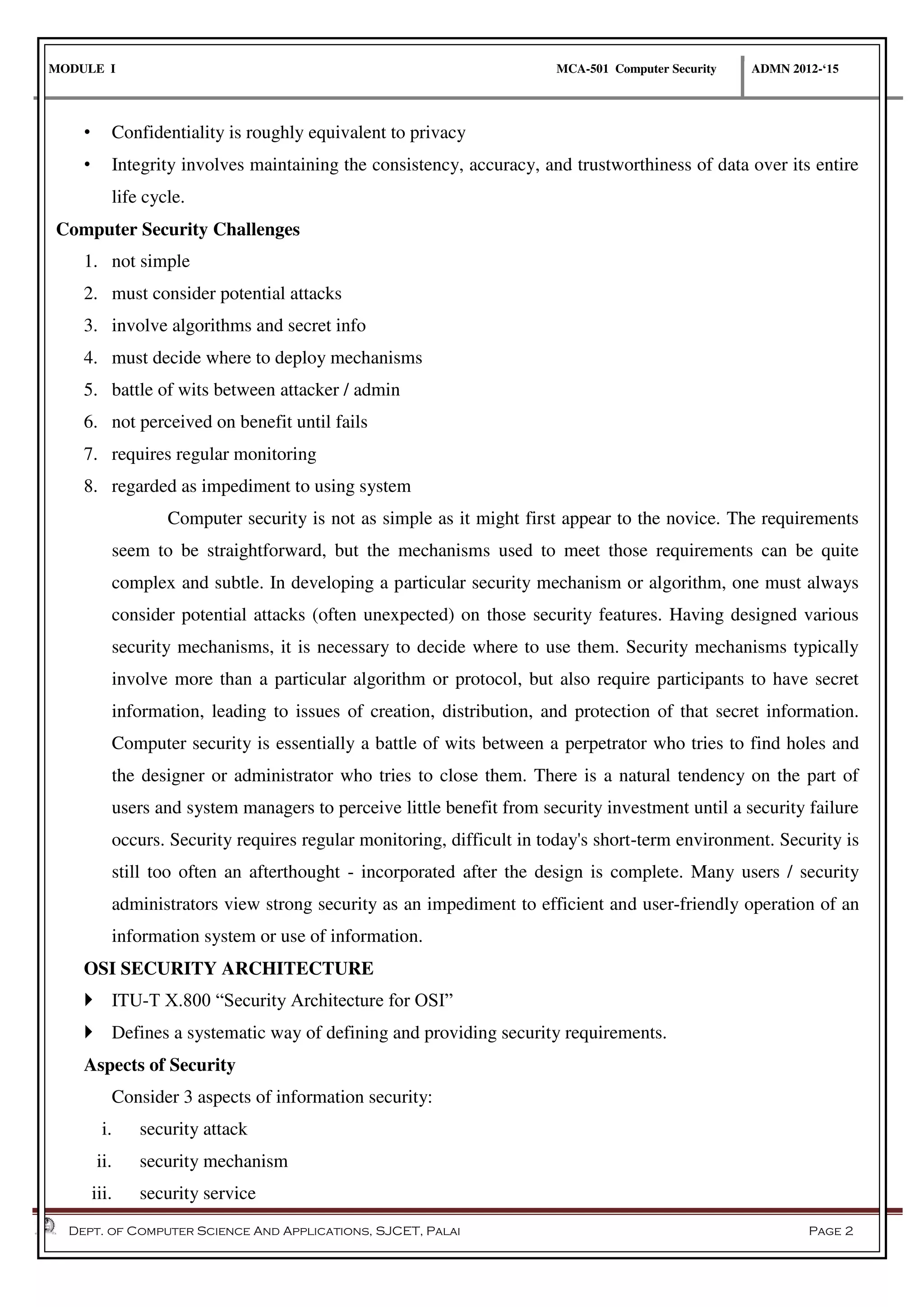 MODULE I MCA-501 Computer Security ADMN 2012-‘15
Dept. of Computer Science And Applications, SJCET, Palai Page 2
• Confidentiality is roughly equivalent to privacy
• Integrity involves maintaining the consistency, accuracy, and trustworthiness of data over its entire
life cycle.
Computer Security Challenges
1. not simple
2. must consider potential attacks
3. involve algorithms and secret info
4. must decide where to deploy mechanisms
5. battle of wits between attacker / admin
6. not perceived on benefit until fails
7. requires regular monitoring
8. regarded as impediment to using system
Computer security is not as simple as it might first appear to the novice. The requirements
seem to be straightforward, but the mechanisms used to meet those requirements can be quite
complex and subtle. In developing a particular security mechanism or algorithm, one must always
consider potential attacks (often unexpected) on those security features. Having designed various
security mechanisms, it is necessary to decide where to use them. Security mechanisms typically
involve more than a particular algorithm or protocol, but also require participants to have secret
information, leading to issues of creation, distribution, and protection of that secret information.
Computer security is essentially a battle of wits between a perpetrator who tries to find holes and
the designer or administrator who tries to close them. There is a natural tendency on the part of
users and system managers to perceive little benefit from security investment until a security failure
occurs. Security requires regular monitoring, difficult in today's short-term environment. Security is
still too often an afterthought - incorporated after the design is complete. Many users / security
administrators view strong security as an impediment to efficient and user-friendly operation of an
information system or use of information.
OSI SECURITY ARCHITECTURE
 ITU-T X.800 “Security Architecture for OSI”
 Defines a systematic way of defining and providing security requirements.
Aspects of Security
Consider 3 aspects of information security:
i. security attack
ii. security mechanism
iii. security service
 