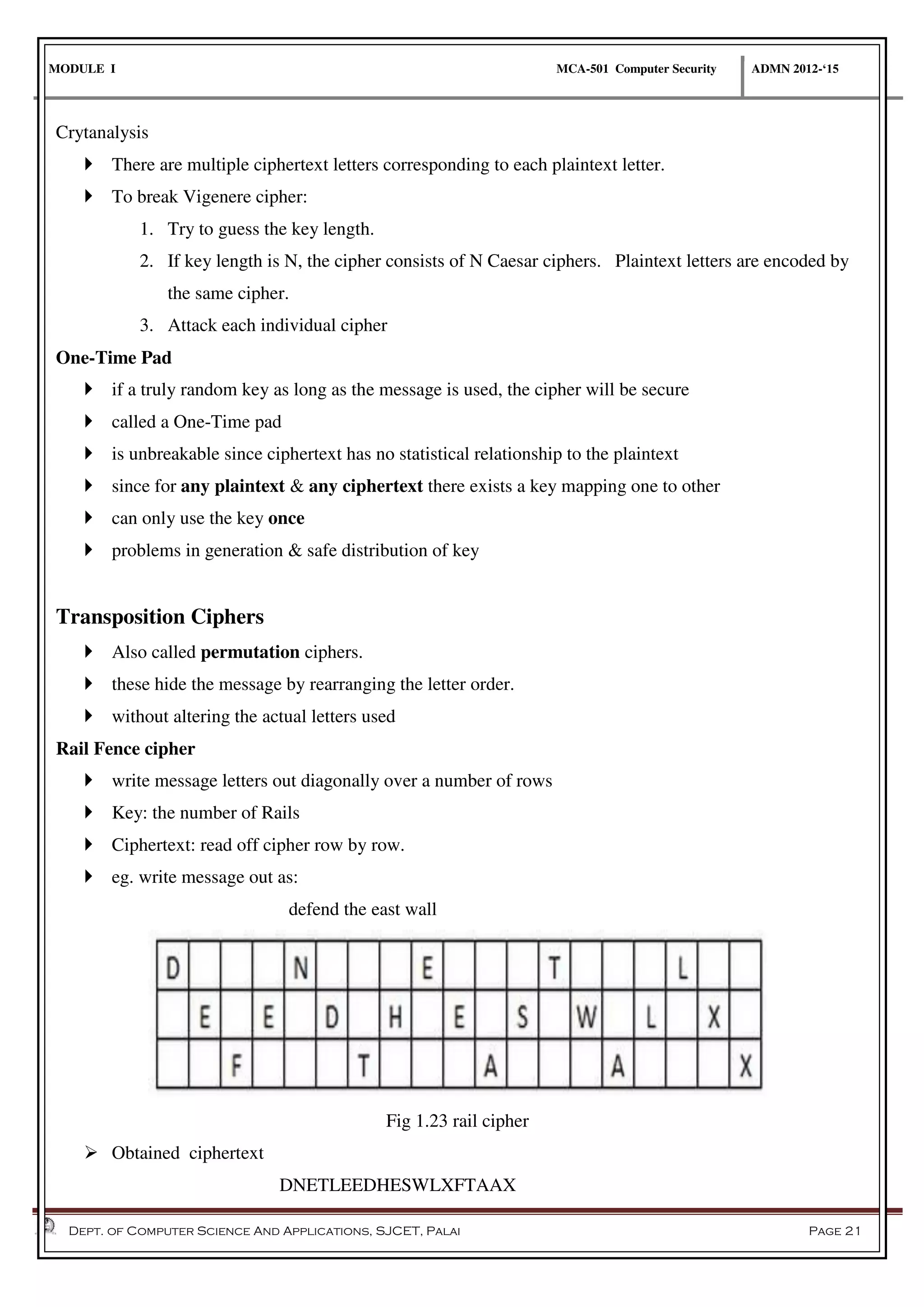 MODULE I MCA-501 Computer Security ADMN 2012-‘15
Dept. of Computer Science And Applications, SJCET, Palai Page 21
Crytanalysis
 There are multiple ciphertext letters corresponding to each plaintext letter.
 To break Vigenere cipher:
1. Try to guess the key length.
2. If key length is N, the cipher consists of N Caesar ciphers. Plaintext letters are encoded by
the same cipher.
3. Attack each individual cipher
One-Time Pad
 if a truly random key as long as the message is used, the cipher will be secure
 called a One-Time pad
 is unbreakable since ciphertext has no statistical relationship to the plaintext
 since for any plaintext & any ciphertext there exists a key mapping one to other
 can only use the key once
 problems in generation & safe distribution of key
Transposition Ciphers
 Also called permutation ciphers.
 these hide the message by rearranging the letter order.
 without altering the actual letters used
Rail Fence cipher
 write message letters out diagonally over a number of rows
 Key: the number of Rails
 Ciphertext: read off cipher row by row.
 eg. write message out as:
defend the east wall
Fig 1.23 rail cipher
 Obtained ciphertext
DNETLEEDHESWLXFTAAX
 