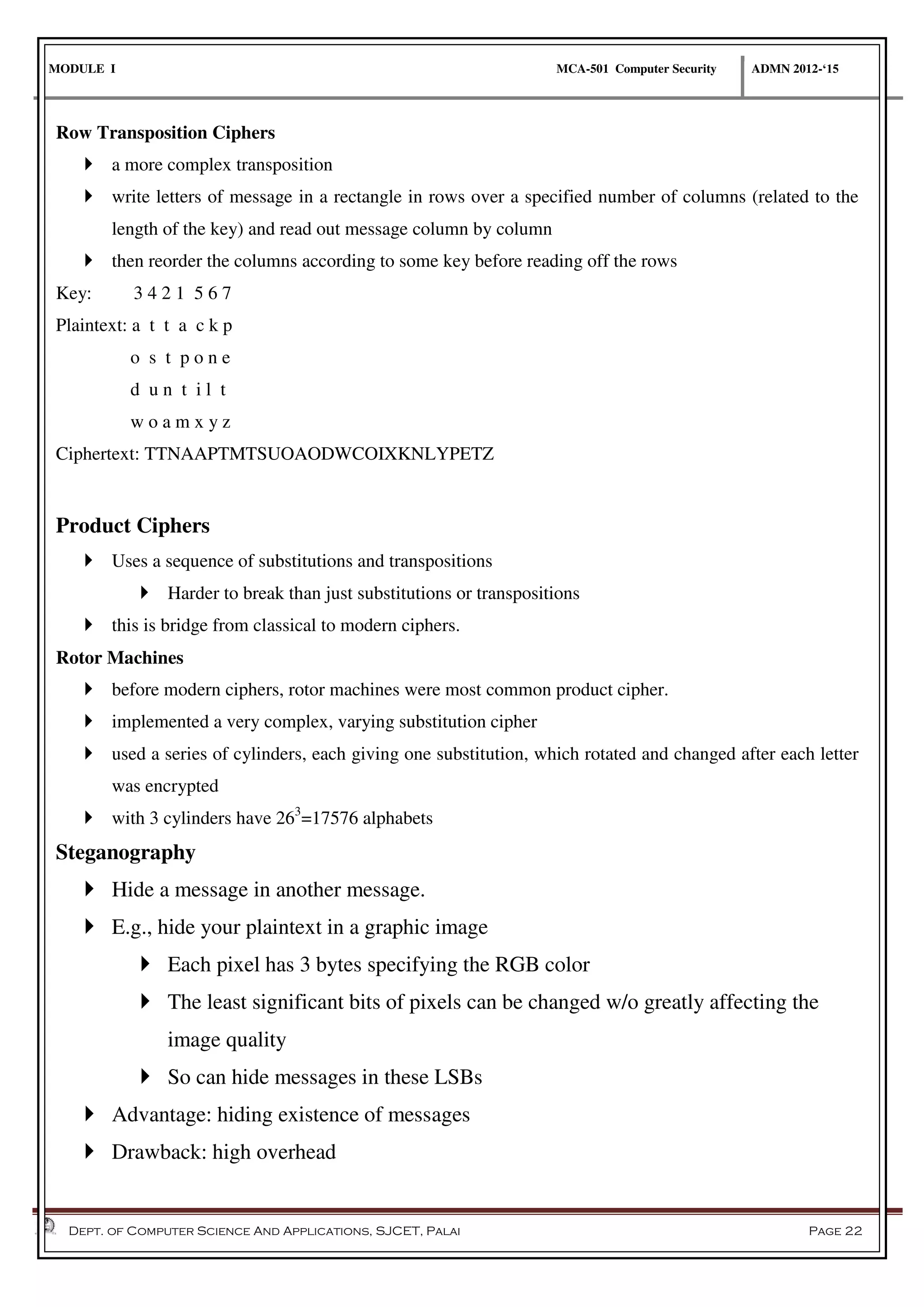 MODULE I MCA-501 Computer Security ADMN 2012-‘15
Dept. of Computer Science And Applications, SJCET, Palai Page 22
Row Transposition Ciphers
 a more complex transposition
 write letters of message in a rectangle in rows over a specified number of columns (related to the
length of the key) and read out message column by column
 then reorder the columns according to some key before reading off the rows
Key: 3 4 2 1 5 6 7
Plaintext: a t t a c k p
o s t p o n e
d u n t i l t
w o a m x y z
Ciphertext: TTNAAPTMTSUOAODWCOIXKNLYPETZ
Product Ciphers
 Uses a sequence of substitutions and transpositions
 Harder to break than just substitutions or transpositions
 this is bridge from classical to modern ciphers.
Rotor Machines
 before modern ciphers, rotor machines were most common product cipher.
 implemented a very complex, varying substitution cipher
 used a series of cylinders, each giving one substitution, which rotated and changed after each letter
was encrypted
 with 3 cylinders have 263
=17576 alphabets
Steganography
 Hide a message in another message.
 E.g., hide your plaintext in a graphic image
 Each pixel has 3 bytes specifying the RGB color
 The least significant bits of pixels can be changed w/o greatly affecting the
image quality
 So can hide messages in these LSBs
 Advantage: hiding existence of messages
 Drawback: high overhead
 