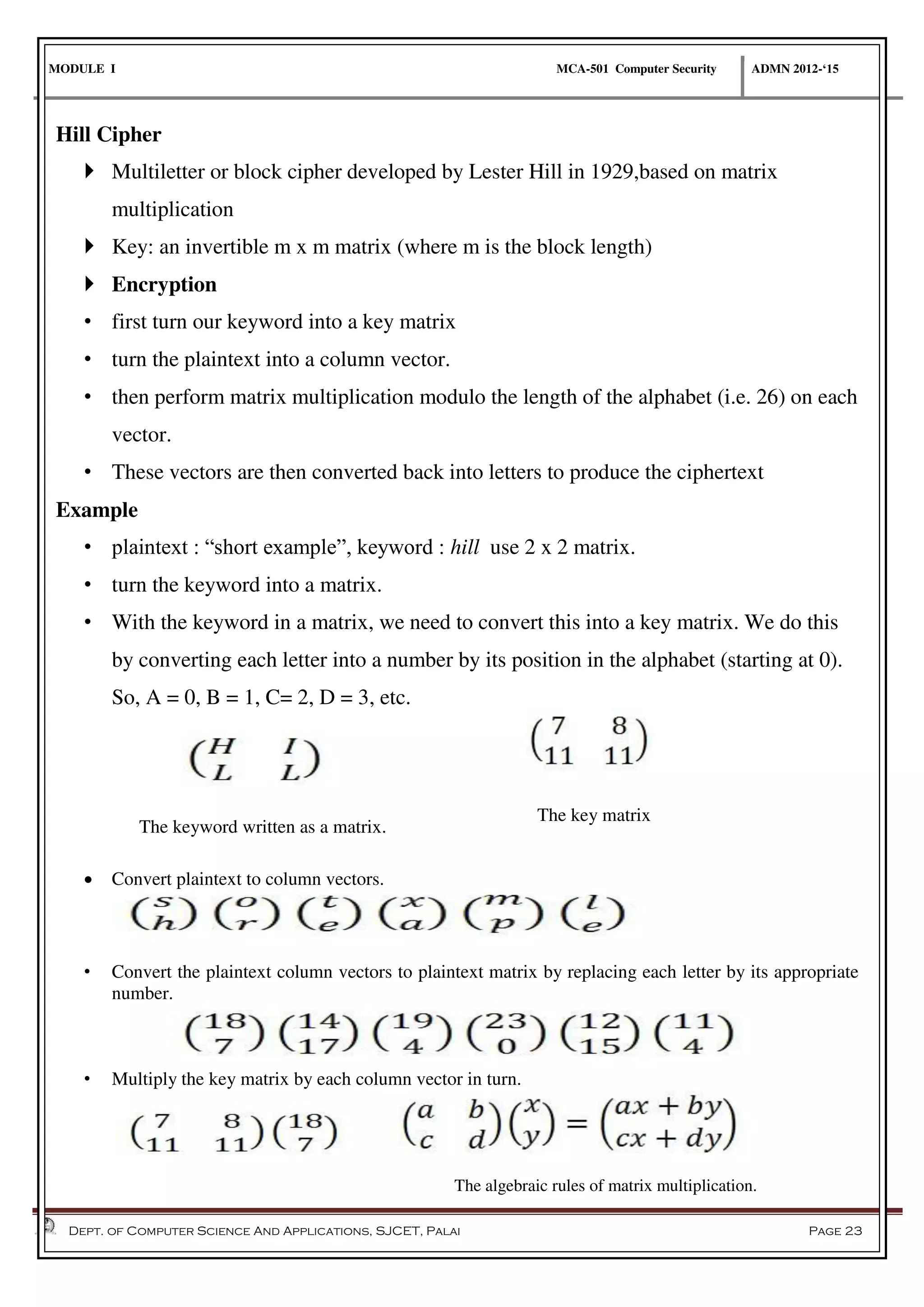 MODULE I MCA-501 Computer Security ADMN 2012-‘15
Dept. of Computer Science And Applications, SJCET, Palai Page 23
Hill Cipher
 Multiletter or block cipher developed by Lester Hill in 1929,based on matrix
multiplication
 Key: an invertible m x m matrix (where m is the block length)
 Encryption
• first turn our keyword into a key matrix
• turn the plaintext into a column vector.
• then perform matrix multiplication modulo the length of the alphabet (i.e. 26) on each
vector.
• These vectors are then converted back into letters to produce the ciphertext
Example
• plaintext : “short example”, keyword : hill use 2 x 2 matrix.
• turn the keyword into a matrix.
• With the keyword in a matrix, we need to convert this into a key matrix. We do this
by converting each letter into a number by its position in the alphabet (starting at 0).
So, A = 0, B = 1, C= 2, D = 3, etc.
 Convert plaintext to column vectors.
• Convert the plaintext column vectors to plaintext matrix by replacing each letter by its appropriate
number.
• Multiply the key matrix by each column vector in turn.
The keyword written as a matrix.
The key matrix
The algebraic rules of matrix multiplication.
 