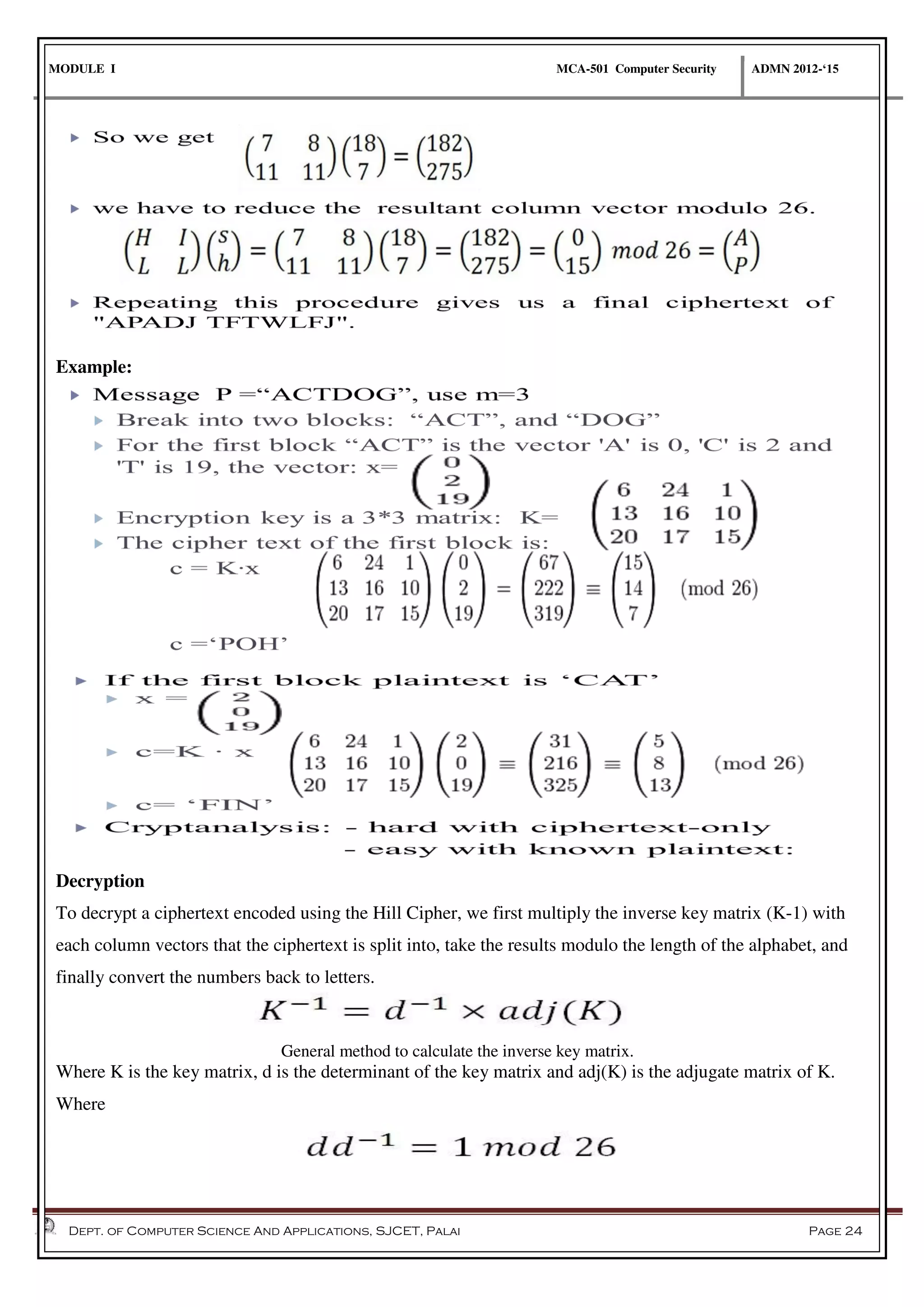 MODULE I MCA-501 Computer Security ADMN 2012-‘15
Dept. of Computer Science And Applications, SJCET, Palai Page 24
Example:
Decryption
To decrypt a ciphertext encoded using the Hill Cipher, we first multiply the inverse key matrix (K-1) with
each column vectors that the ciphertext is split into, take the results modulo the length of the alphabet, and
finally convert the numbers back to letters.
General method to calculate the inverse key matrix.
Where K is the key matrix, d is the determinant of the key matrix and adj(K) is the adjugate matrix of K.
Where
 