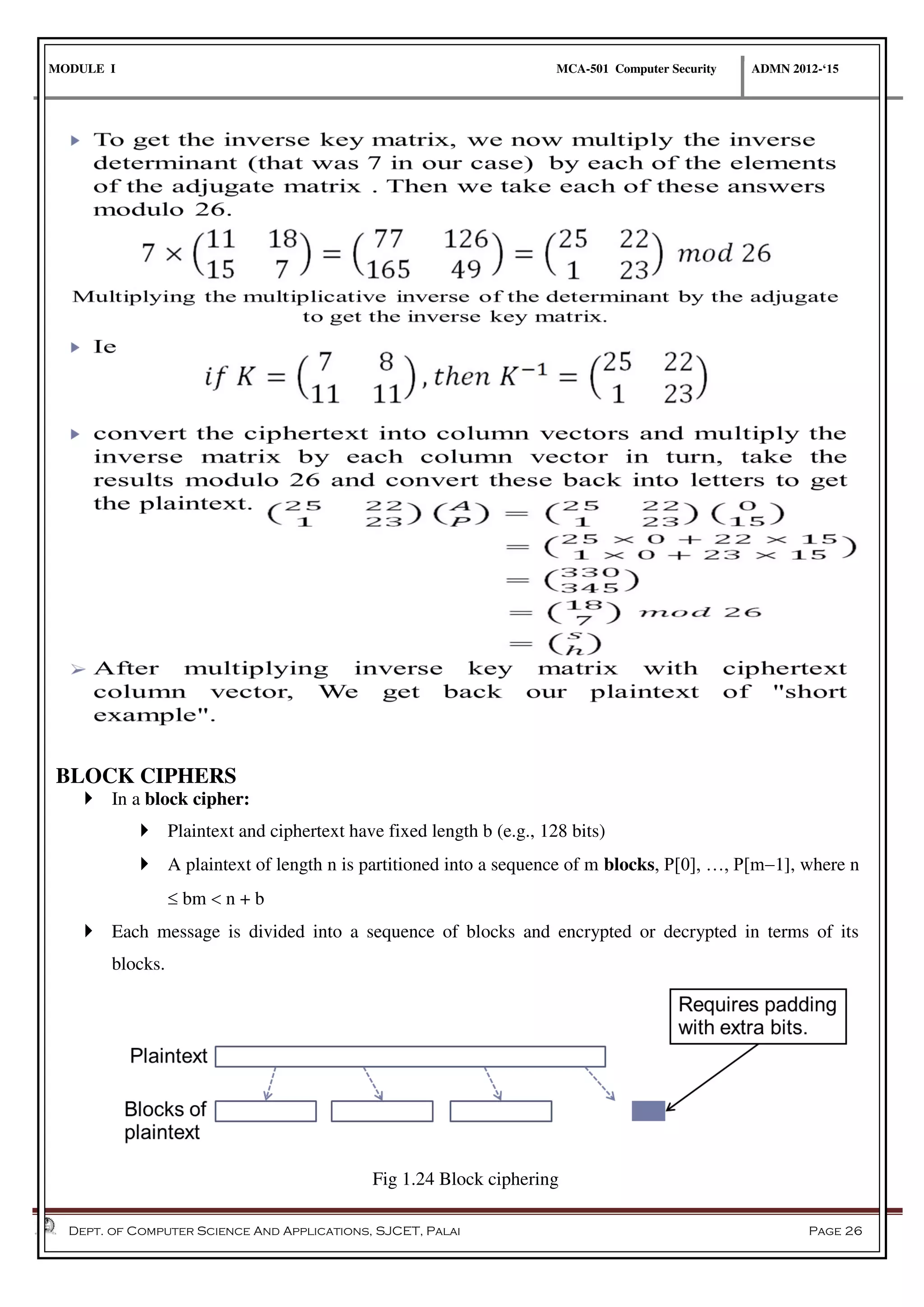 MODULE I MCA-501 Computer Security ADMN 2012-‘15
Dept. of Computer Science And Applications, SJCET, Palai Page 26
BLOCK CIPHERS
 In a block cipher:
 Plaintext and ciphertext have fixed length b (e.g., 128 bits)
 A plaintext of length n is partitioned into a sequence of m blocks, P[0], …, P[m1], where n
 bm  n + b
 Each message is divided into a sequence of blocks and encrypted or decrypted in terms of its
blocks.
Fig 1.24 Block ciphering
 
