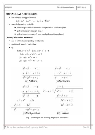 MODULE I MCA-501 Computer Security ADMN 2012-‘15
Dept. of Computer Science And Applications, SJCET, Palai Page 12
POLYNOMIAL ARITHMETIC
 can compute using polynomials
f(x) = anxn
+ an-1xn-1
+ … + a1x + a0 = ∑ aixi
 several alternatives available
 ordinary polynomial arithmetic using the basic rules of algebra
 poly arithmetic with coefs mod p
 poly arithmetic with coefs mod p and polynomials mod m(x)
Ordinary Polynomial Arithmetic
 add or subtract corresponding coefficients
 multiply all terms by each other
 eg
Let f(x) = x3
+ x2
+ 2 and g(x) = x2
– x + 1
f(x) + g(x) = x3
+ 2x2
– x + 3
f(x) – g(x) = x3
+ x + 1
f(x) x g(x) = x5
+ 3x2
– 2x + 2
Fig 1.17 examples for ordinary polynomial arithmetic
 