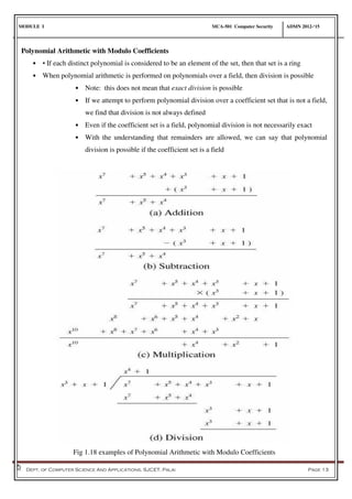 MODULE I MCA-501 Computer Security ADMN 2012-‘15
Dept. of Computer Science And Applications, SJCET, Palai Page 13
Polynomial Arithmetic with Modulo Coefficients
• • If each distinct polynomial is considered to be an element of the set, then that set is a ring
• When polynomial arithmetic is performed on polynomials over a field, then division is possible
• Note: this does not mean that exact division is possible
• If we attempt to perform polynomial division over a coefficient set that is not a field,
we find that division is not always defined
• Even if the coefficient set is a field, polynomial division is not necessarily exact
• With the understanding that remainders are allowed, we can say that polynomial
division is possible if the coefficient set is a field
Fig 1.18 examples of Polynomial Arithmetic with Modulo Coefficients
 