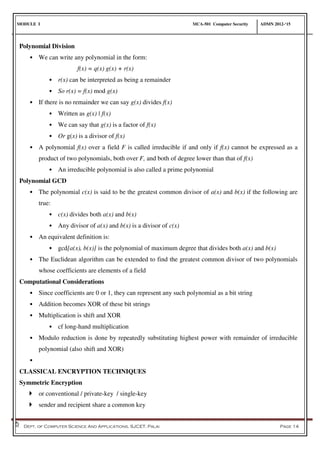 MODULE I MCA-501 Computer Security ADMN 2012-‘15
Dept. of Computer Science And Applications, SJCET, Palai Page 14
Polynomial Division
• We can write any polynomial in the form:
f(x) = q(x) g(x) + r(x)
• r(x) can be interpreted as being a remainder
• So r(x) = f(x) mod g(x)
• If there is no remainder we can say g(x) divides f(x)
• Written as g(x) | f(x)
• We can say that g(x) is a factor of f(x)
• Or g(x) is a divisor of f(x)
• A polynomial f(x) over a field F is called irreducible if and only if f(x) cannot be expressed as a
product of two polynomials, both over F, and both of degree lower than that of f(x)
• An irreducible polynomial is also called a prime polynomial
Polynomial GCD
• The polynomial c(x) is said to be the greatest common divisor of a(x) and b(x) if the following are
true:
• c(x) divides both a(x) and b(x)
• Any divisor of a(x) and b(x) is a divisor of c(x)
• An equivalent definition is:
• gcd[a(x), b(x)] is the polynomial of maximum degree that divides both a(x) and b(x)
• The Euclidean algorithm can be extended to find the greatest common divisor of two polynomials
whose coefficients are elements of a field
Computational Considerations
• Since coefficients are 0 or 1, they can represent any such polynomial as a bit string
• Addition becomes XOR of these bit strings
• Multiplication is shift and XOR
• cf long-hand multiplication
• Modulo reduction is done by repeatedly substituting highest power with remainder of irreducible
polynomial (also shift and XOR)
•
CLASSICAL ENCRYPTION TECHNIQUES
Symmetric Encryption
 or conventional / private-key / single-key
 sender and recipient share a common key
 