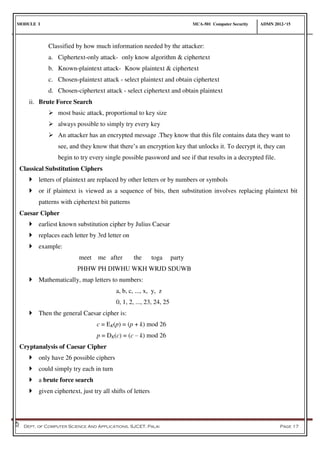 MODULE I MCA-501 Computer Security ADMN 2012-‘15
Dept. of Computer Science And Applications, SJCET, Palai Page 17
Classified by how much information needed by the attacker:
a. Ciphertext-only attack- only know algorithm & ciphertext
b. Known-plaintext attack- Know plaintext & ciphertext
c. Chosen-plaintext attack - select plaintext and obtain ciphertext
d. Chosen-ciphertext attack - select ciphertext and obtain plaintext
ii. Brute Force Search
 most basic attack, proportional to key size
 always possible to simply try every key
 An attacker has an encrypted message .They know that this file contains data they want to
see, and they know that there’s an encryption key that unlocks it. To decrypt it, they can
begin to try every single possible password and see if that results in a decrypted file.
Classical Substitution Ciphers
 letters of plaintext are replaced by other letters or by numbers or symbols
 or if plaintext is viewed as a sequence of bits, then substitution involves replacing plaintext bit
patterns with ciphertext bit patterns
Caesar Cipher
 earliest known substitution cipher by Julius Caesar
 replaces each letter by 3rd letter on
 example:
meet me after the toga party
PHHW PH DIWHU WKH WRJD SDUWB
 Mathematically, map letters to numbers:
a, b, c, ..., x, y, z
0, 1, 2, ..., 23, 24, 25
 Then the general Caesar cipher is:
c = EK(p) = (p + k) mod 26
p = DK(c) = (c – k) mod 26
Cryptanalysis of Caesar Cipher
 only have 26 possible ciphers
 could simply try each in turn
 a brute force search
 given ciphertext, just try all shifts of letters
 