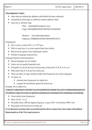MODULE I MCA-501 Computer Security ADMN 2012-‘15
Dept. of Computer Science And Applications, SJCET, Palai Page 18
Monoalphabetic Cipher
 rather than just shifting the alphabet could shuffle the letters arbitrarily
 each plaintext letter maps to a different random ciphertext letter
 hence key is 26 letters long
Plain: abcdefghijklmnopqrstuvwxyz
Cipher: DKVQFIBJWPESCXHTMYAUOLRGZN
Plaintext: ifwewishtoreplaceletters
Ciphertext: WIRFRWAJUHYFTSDVFSFUUFYA
Cryptanalysis
 Now we have a total of 26! = 4 x 1026
keys.
 With so many keys, it is secure against brute-force attacks.
 But not secure against some cryptanalytic attacks.
 Problem is language characteristics.
Language Statistics and Cryptanalysis
 Human languages are not random.
 Letters are not equally frequently used.
 In English, E is by far the most common letter, followed by T, R, N, I, O, A, S.
 Other letters like Z, J, K, Q, X are fairly rare.
 There are tables of single, double & triple letter frequencies for various languages
 To attack, we
 calculate letter frequencies for cipher text
 compare this distribution against the known one
Example: Given cipher text:
UZQSOVUOHXMOPVGPOZPEVSGZWSZOPFPESXUDBMETSXAIZVUEPHZHMDZSHZOWS
FPAPPDTSVPQUZWYMXUZUHSXEPYEPOPDZSZUFPOMBZWPFUPZHMDJUDTMOHMQ
 Count relative letter frequencies
 Guess {P, Z} = {e, t}
 Of double letters, ZW has highest frequency, so guess ZW = th and hence ZWP = the
 Proceeding with trial and error finally get:
it was disclosed yesterday that several informal but direct contacts have been made with political
Representatives of the Viet cong in moscow
 