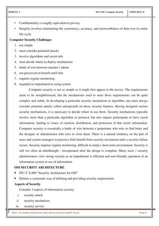 MODULE I MCA-501 Computer Security ADMN 2012-‘15
Dept. of Computer Science And Applications, SJCET, Palai Page 2
• Confidentiality is roughly equivalent to privacy
• Integrity involves maintaining the consistency, accuracy, and trustworthiness of data over its entire
life cycle.
Computer Security Challenges
1. not simple
2. must consider potential attacks
3. involve algorithms and secret info
4. must decide where to deploy mechanisms
5. battle of wits between attacker / admin
6. not perceived on benefit until fails
7. requires regular monitoring
8. regarded as impediment to using system
Computer security is not as simple as it might first appear to the novice. The requirements
seem to be straightforward, but the mechanisms used to meet those requirements can be quite
complex and subtle. In developing a particular security mechanism or algorithm, one must always
consider potential attacks (often unexpected) on those security features. Having designed various
security mechanisms, it is necessary to decide where to use them. Security mechanisms typically
involve more than a particular algorithm or protocol, but also require participants to have secret
information, leading to issues of creation, distribution, and protection of that secret information.
Computer security is essentially a battle of wits between a perpetrator who tries to find holes and
the designer or administrator who tries to close them. There is a natural tendency on the part of
users and system managers to perceive little benefit from security investment until a security failure
occurs. Security requires regular monitoring, difficult in today's short-term environment. Security is
still too often an afterthought - incorporated after the design is complete. Many users / security
administrators view strong security as an impediment to efficient and user-friendly operation of an
information system or use of information.
OSI SECURITY ARCHITECTURE
 ITU-T X.800 “Security Architecture for OSI”
 Defines a systematic way of defining and providing security requirements.
Aspects of Security
Consider 3 aspects of information security:
i. security attack
ii. security mechanism
iii. security service
 