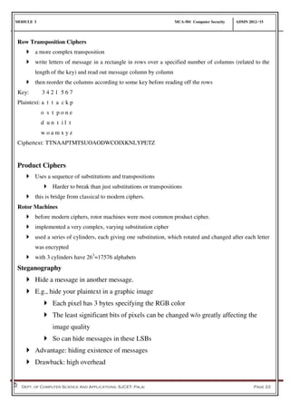 MODULE I MCA-501 Computer Security ADMN 2012-‘15
Dept. of Computer Science And Applications, SJCET, Palai Page 22
Row Transposition Ciphers
 a more complex transposition
 write letters of message in a rectangle in rows over a specified number of columns (related to the
length of the key) and read out message column by column
 then reorder the columns according to some key before reading off the rows
Key: 3 4 2 1 5 6 7
Plaintext: a t t a c k p
o s t p o n e
d u n t i l t
w o a m x y z
Ciphertext: TTNAAPTMTSUOAODWCOIXKNLYPETZ
Product Ciphers
 Uses a sequence of substitutions and transpositions
 Harder to break than just substitutions or transpositions
 this is bridge from classical to modern ciphers.
Rotor Machines
 before modern ciphers, rotor machines were most common product cipher.
 implemented a very complex, varying substitution cipher
 used a series of cylinders, each giving one substitution, which rotated and changed after each letter
was encrypted
 with 3 cylinders have 263
=17576 alphabets
Steganography
 Hide a message in another message.
 E.g., hide your plaintext in a graphic image
 Each pixel has 3 bytes specifying the RGB color
 The least significant bits of pixels can be changed w/o greatly affecting the
image quality
 So can hide messages in these LSBs
 Advantage: hiding existence of messages
 Drawback: high overhead
 