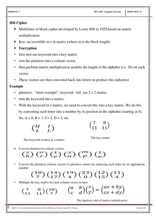 MODULE I MCA-501 Computer Security ADMN 2012-‘15
Dept. of Computer Science And Applications, SJCET, Palai Page 23
Hill Cipher
 Multiletter or block cipher developed by Lester Hill in 1929,based on matrix
multiplication
 Key: an invertible m x m matrix (where m is the block length)
 Encryption
• first turn our keyword into a key matrix
• turn the plaintext into a column vector.
• then perform matrix multiplication modulo the length of the alphabet (i.e. 26) on each
vector.
• These vectors are then converted back into letters to produce the ciphertext
Example
• plaintext : “short example”, keyword : hill use 2 x 2 matrix.
• turn the keyword into a matrix.
• With the keyword in a matrix, we need to convert this into a key matrix. We do this
by converting each letter into a number by its position in the alphabet (starting at 0).
So, A = 0, B = 1, C= 2, D = 3, etc.
 Convert plaintext to column vectors.
• Convert the plaintext column vectors to plaintext matrix by replacing each letter by its appropriate
number.
• Multiply the key matrix by each column vector in turn.
The keyword written as a matrix.
The key matrix
The algebraic rules of matrix multiplication.
 