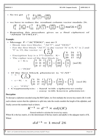 MODULE I MCA-501 Computer Security ADMN 2012-‘15
Dept. of Computer Science And Applications, SJCET, Palai Page 24
Example:
Decryption
To decrypt a ciphertext encoded using the Hill Cipher, we first multiply the inverse key matrix (K-1) with
each column vectors that the ciphertext is split into, take the results modulo the length of the alphabet, and
finally convert the numbers back to letters.
General method to calculate the inverse key matrix.
Where K is the key matrix, d is the determinant of the key matrix and adj(K) is the adjugate matrix of K.
Where
 