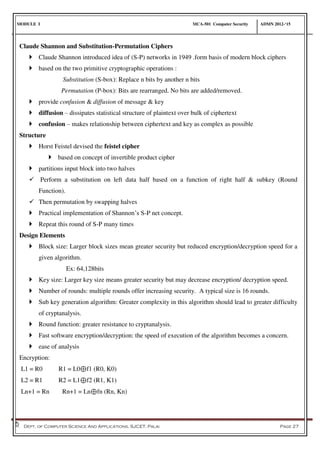 MODULE I MCA-501 Computer Security ADMN 2012-‘15
Dept. of Computer Science And Applications, SJCET, Palai Page 27
Claude Shannon and Substitution-Permutation Ciphers
 Claude Shannon introduced idea of (S-P) networks in 1949 .form basis of modern block ciphers
 based on the two primitive cryptographic operations :
Substitution (S-box): Replace n bits by another n bits
Permutation (P-box): Bits are rearranged. No bits are added/removed.
 provide confusion & diffusion of message & key
 diffusion – dissipates statistical structure of plaintext over bulk of ciphertext
 confusion – makes relationship between ciphertext and key as complex as possible
Structure
 Horst Feistel devised the feistel cipher
 based on concept of invertible product cipher
 partitions input block into two halves
 Perform a substitution on left data half based on a function of right half & subkey (Round
Function).
 Then permutation by swapping halves
 Practical implementation of Shannon’s S-P net concept.
 Repeat this round of S-P many times
Design Elements
 Block size: Larger block sizes mean greater security but reduced encryption/decryption speed for a
given algorithm.
Ex: 64,128bits
 Key size: Larger key size means greater security but may decrease encryption/ decryption speed.
 Number of rounds: multiple rounds offer increasing security. A typical size is 16 rounds.
 Sub key generation algorithm: Greater complexity in this algorithm should lead to greater difficulty
of cryptanalysis.
 Round function: greater resistance to cryptanalysis.
 Fast software encryption/decryption: the speed of execution of the algorithm becomes a concern.
 ease of analysis
Encryption:
L1 = R0 R1 = L0⊕f1 (R0, K0)
L2 = R1 R2 = L1⊕f2 (R1, K1)
Ln+1 = Rn Rn+1 = Ln⊕fn (Rn, Kn)
 