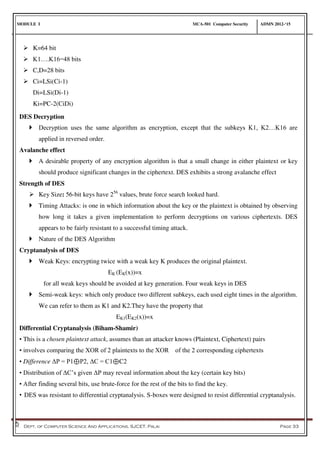 MODULE I MCA-501 Computer Security ADMN 2012-‘15
Dept. of Computer Science And Applications, SJCET, Palai Page 33
DES Decryption
 Decryption uses the same algorithm as encryption, except that the subkeys K1, K2…K16 are
applied in reversed order.
Avalanche effect
 A desirable property of any encryption algorithm is that a small change in either plaintext or key
should produce significant changes in the ciphertext. DES exhibits a strong avalanche effect
Strength of DES
 Key Size: 56-bit keys have 256
values, brute force search looked hard.
 Timing Attacks: is one in which information about the key or the plaintext is obtained by observing
how long it takes a given implementation to perform decryptions on various ciphertexts. DES
appears to be fairly resistant to a successful timing attack.
 Nature of the DES Algorithm
Cryptanalysis of DES
 Weak Keys: encrypting twice with a weak key K produces the original plaintext.
EK (EK(x))=x
for all weak keys should be avoided at key generation. Four weak keys in DES
 Semi-weak keys: which only produce two different subkeys, each used eight times in the algorithm.
We can refer to them as K1 and K2.They have the property that
EK1(EK2(x))=x
Differential Cryptanalysis (Biham-Shamir)
• This is a chosen plaintext attack, assumes than an attacker knows (Plaintext, Ciphertext) pairs
• involves comparing the XOR of 2 plaintexts to the XOR of the 2 corresponding ciphertexts
• Difference ΔP = P1⊕P2, ΔC = C1⊕C2
• Distribution of ΔC’s given ΔP may reveal information about the key (certain key bits)
• After finding several bits, use brute-force for the rest of the bits to find the key.
• DES was resistant to differential cryptanalysis. S-boxes were designed to resist differential cryptanalysis.
 K=64 bit
 K1….K16=48 bits
 C,D=28 bits
 Ci=LSi(Ci-1)
Di=LSi(Di-1)
Ki=PC-2(CiDi)
 