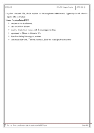 MODULE I MCA-501 Computer Security ADMN 2012-‘15
Dept. of Computer Science And Applications, SJCET, Palai Page 34
• Against 16-round DES, attack requires 247 chosen plaintexts.Differential cryptanalys is not effective
against DES in practice
Linear Cryptanalysis of DES
 another recent development
 also a statistical method
 must be iterated over rounds, with decreasing probabilities
 developed by Matsui et al in early 90's
 based on finding linear approximations
 can attack DES with 243
known plaintexts, easier but still in practise infeasible
 