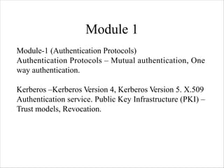 Module 1
Module-1 (Authentication Protocols)
Authentication Protocols – Mutual authentication, One
way authentication.
Kerberos –Kerberos Version 4, Kerberos Version 5. X.509
Authentication service. Public Key Infrastructure (PKI) –
Trust models, Revocation.
 