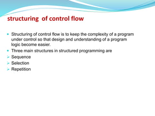  Structuring of control flow is to keep the complexity of a program
under control so that design and understanding of a program
logic become easier.
 Three main structures in structured programming are
 Sequence
 Selection
 Repetition
structuring of control flow
 