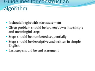 Guidelines for construct an
algorithm
 It should begin with start statement
 Given problem should be broken down into simple
and meaningful steps
 Steps should be numbered sequentially
 Steps should be descriptive and written in simple
English
 Last step should be end statement
 