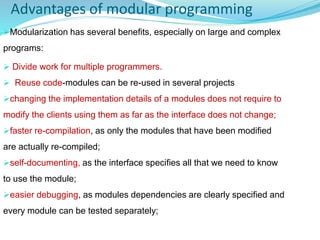 Advantages of modular programming
Modularization has several benefits, especially on large and complex
programs:
 Divide work for multiple programmers.
 Reuse code-modules can be re-used in several projects
changing the implementation details of a modules does not require to
modify the clients using them as far as the interface does not change;
faster re-compilation, as only the modules that have been modified
are actually re-compiled;
self-documenting, as the interface specifies all that we need to know
to use the module;
easier debugging, as modules dependencies are clearly specified and
every module can be tested separately;
 