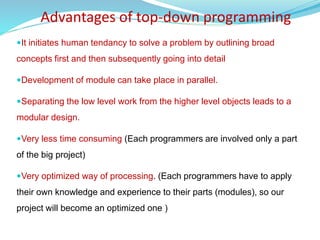 It initiates human tendancy to solve a problem by outlining broad
concepts first and then subsequently going into detail
Development of module can take place in parallel.
Separating the low level work from the higher level objects leads to a
modular design.
Very less time consuming (Each programmers are involved only a part
of the big project)
Very optimized way of processing. (Each programmers have to apply
their own knowledge and experience to their parts (modules), so our
project will become an optimized one )
Advantages of top-down programming
 