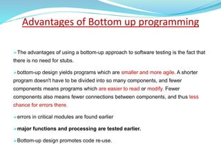 Advantages of Bottom up programming
The advantages of using a bottom-up approach to software testing is the fact that
there is no need for stubs.
bottom-up design yields programs which are smaller and more agile. A shorter
program doesn't have to be divided into so many components, and fewer
components means programs which are easier to read or modify. Fewer
components also means fewer connections between components, and thus less
chance for errors there.
errors in critical modules are found earlier
major functions and processing are tested earlier.
Bottom-up design promotes code re-use.
 