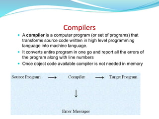Compilers
 A compiler is a computer program (or set of programs) that
transforms source code written in high level programming
language into machine language.
 It converts entire program in one go and report all the errors of
the program along with line numbers
 Once object code available compiler is not needed in memory
 