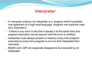 Interpreter
 In computer science, an interpreter is a program which translates
one statement of a high level language program into machine code
and Executes it .
 if there is any error in any line it reports it at the same time and
program execution cannot resume until the error is rectified.
 Interpreter must always present in memory every time program
executed as every time program is run it is first interpreted then
executed
 BASIC and LISP are especially designed to be executed by an
interpreter.
 