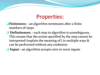 Properties:
Finiteness: - an algorithm terminates after a finite
numbers of steps.
 Definiteness: - each step in algorithm is unambiguous.
This means that the action specified by the step cannot be
interpreted (explain the meaning of) in multiple ways &
can be performed without any confusion.
 Input:- an algorithm accepts zero or more inputs
 