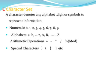 C Character Set
A character denotes any alphabet ,digit or symbols to
represent information.
 Numerals: 0, 1, 2, 3, 4, 5, 6, 7, 8, 9
 Alphabets: a, b, ….z, A, B, ……...Z
Arithmetic Operations + - * / %(Mod)
 Special Characters ) ( { } etc
 