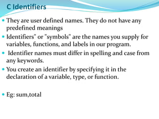 C Identifiers
 They are user defined names. They do not have any
predefined meanings
 Identifiers" or "symbols" are the names you supply for
variables, functions, and labels in our program.
 Identifier names must differ in spelling and case from
any keywords.
 You create an identifier by specifying it in the
declaration of a variable, type, or function.
 Eg: sum,total
 