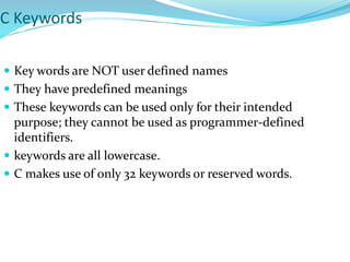 C Keywords
 Key words are NOT user defined names
 They have predefined meanings
 These keywords can be used only for their intended
purpose; they cannot be used as programmer-defined
identifiers.
 keywords are all lowercase.
 C makes use of only 32 keywords or reserved words.
 