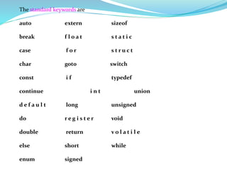 The standard keywords are
auto extern sizeof
break f l o a t s t a t i c
case f o r s t r u c t
char got0 switch
const i f typedef
continue i n t union
d e f a u l t long unsigned
do r e g i s t e r void
double return v o l a t i l e
else short while
enum signed
 
