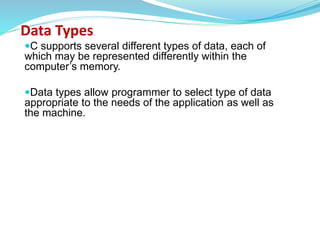 Data Types
C supports several different types of data, each of
which may be represented differently within the
computer’s memory.
Data types allow programmer to select type of data
appropriate to the needs of the application as well as
the machine.
 