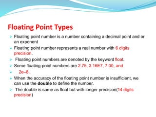 Floating Point Types
 Floating point number is a number containing a decimal point and or
an exponent
 Floating point number represents a real number with 6 digits
precision.
 Floating point numbers are denoted by the keyword float.
 Some floating-point numbers are 2.75, 3.16E7, 7.00, and
 2e–8.
 When the accuracy of the floating point number is insufficient, we
can use the double to define the number.
 The double is same as float but with longer precision(14 digits
precision)
 