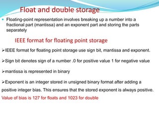 Float and double storage
 Floating-point representation involves breaking up a number into a
fractional part (mantissa) and an exponent part and storing the parts
separately
IEEE format for floating point storage use sign bit, mantissa and exponent.
Sign bit denotes sign of a number .0 for positive value 1 for negative value
mantissa is represented in binary
Exponent is an integer stored in unsigned binary format after adding a
positive integer bias. This ensures that the stored exponent is always positive.
Value of bias is 127 for floats and 1023 for double
IEEE format for floating point storage
 