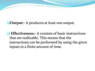 Output:- it produces at least one output.
 Effectiveness:- it consists of basic instructions
that are realizable. This means that the
instructions can be performed by using the given
inputs in a finite amount of time.
 