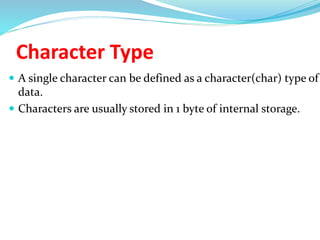 Character Type
 A single character can be defined as a character(char) type of
data.
 Characters are usually stored in 1 byte of internal storage.
 