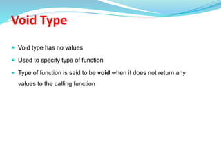Void Type
 Void type has no values
 Used to specify type of function
 Type of function is said to be void when it does not return any
values to the calling function
 