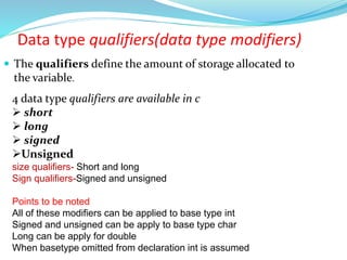  The qualifiers define the amount of storage allocated to
the variable.
4 data type qualifiers are available in c
 short
 long
 signed
Unsigned
size qualifiers- Short and long
Sign qualifiers-Signed and unsigned
Points to be noted
All of these modifiers can be applied to base type int
Signed and unsigned can be apply to base type char
Long can be apply for double
When basetype omitted from declaration int is assumed
Data type qualifiers(data type modifiers)
 