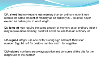 A short int may require less memory than an ordinary int or it may
require the same amount of memory as an ordinary int , but it will never
exceed an ordinary int in word length.
a long int may require the same amount of memory as an ordinary int or it
may require more memory, but it will never be less than an ordinary int.
A signed integer use one bit for storing sign and rest 15 bits for
number. Sign bit is 0 for positive number and 1 for negative
Unsigned numbers are always positive and consume all the bits for the
magnitude of the number
 