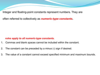 Integer and floating-point constants represent numbers. They are
often referred to collectively as numeric-type constants.
1. Commas and blank spaces cannot be included within the constant.
2. The constant can be preceded by a minus (-) sign if desired.
3. The value of a constant cannot exceed specified minimum and maximum bounds.
rules apply to all numeric-type constants.
 